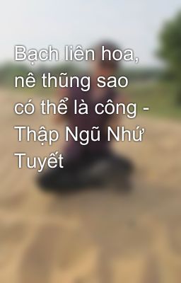 Bạch liên hoa, nê thũng sao có thể là công - Thập Ngũ Nhứ Tuyết