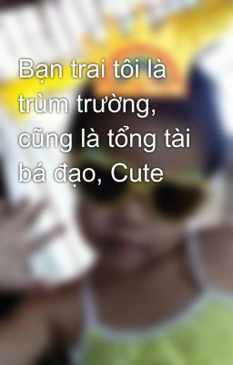 Bạn trai tôi là trùm trường, cũng là tổng tài bá đạo, Cute