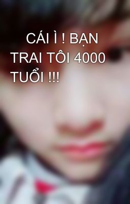     CÁI Ì ! BẠN TRAI TÔI 4000 TUỔI !!!