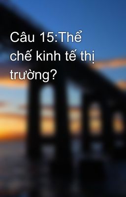 Câu 15:Thể chế kinh tế thị trường?