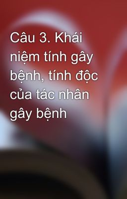 Câu 3. Khái niệm tính gây bệnh, tính độc của tác nhân gây bệnh