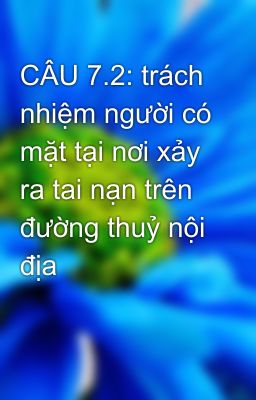 CÂU 7.2: trách nhiệm người có mặt tại nơi xảy ra tai nạn trên đường thuỷ nội địa