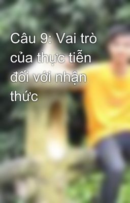 Câu 9: Vai trò của thực tiễn đối với nhận thức