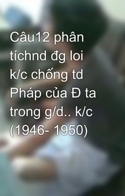 Câu12 phân tíchnd đg loi k/c chống td Pháp của Đ ta trong g/d.. k/c (1946- 1950)