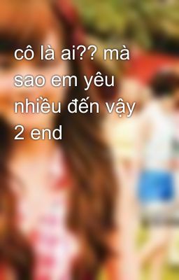 cô là ai?? mà sao em yêu nhiều đến vậy 2 end