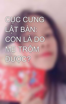 CỤC CƯNG LẬT BÀN: CON LÀ DO MẸ TRỘM ĐƯỢC? 