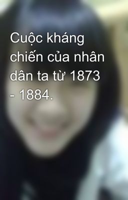 Cuộc kháng chiến của nhân dân ta từ 1873 - 1884.