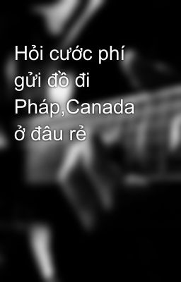 Hỏi cước phí gửi đồ đi Pháp,Canada ở đâu rẻ