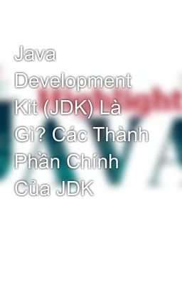Java Development Kit (JDK) Là Gì? Các Thành Phần Chính Của JDK