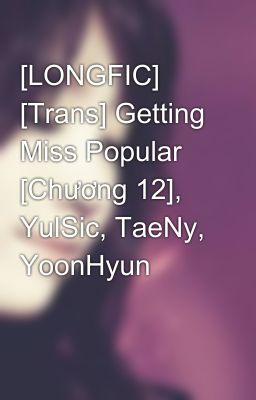 [LONGFIC] [Trans] Getting Miss Popular [Chương 12], YulSic, TaeNy, YoonHyun