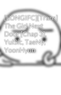 [LONGIFC][Trans] The Girl Next Door [Chap 3], YulSic, TaeNy, YoonHyun