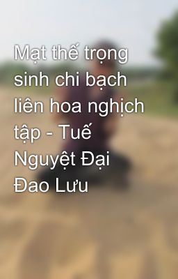 Mạt thế trọng sinh chi bạch liên hoa nghịch tập - Tuế Nguyệt Đại Đao Lưu