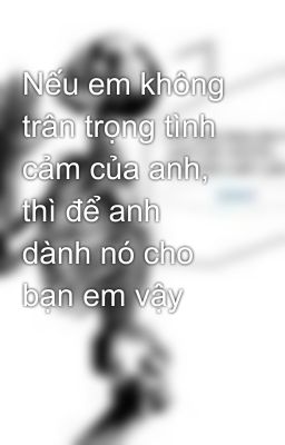 Nếu em không trân trọng tình cảm của anh, thì để anh dành nó cho bạn em vậy