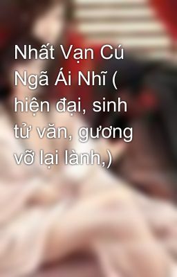 Nhất Vạn Cú Ngã Ái Nhĩ ( hiện đại, sinh tử văn, gương vỡ lại lành,)