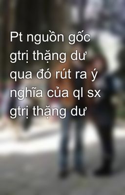 Pt nguồn gốc gtrị thặng dư qua đó rút ra ý nghĩa của ql sx gtrị thặng dư