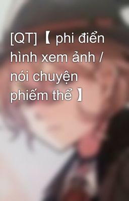 [QT]【 phi điển hình xem ảnh / nói chuyện phiếm thể 】