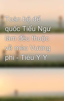 Toàn bộ đế quốc Tiểu Ngư làm đều thuộc về mèo Vương phi - Tiêu Y Y