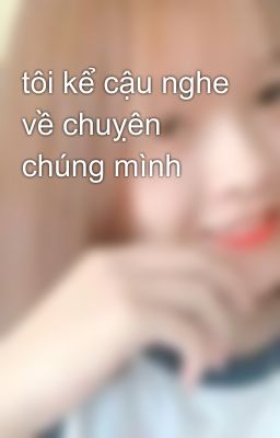 tôi kể cậu nghe về chuỵên chúng mình